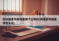 区块链星球商城是哪个公司的[网易区块链星球怎么玩]